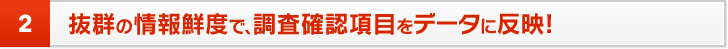 2 抜群の情報鮮度で、調査確認項目をデータに反映!